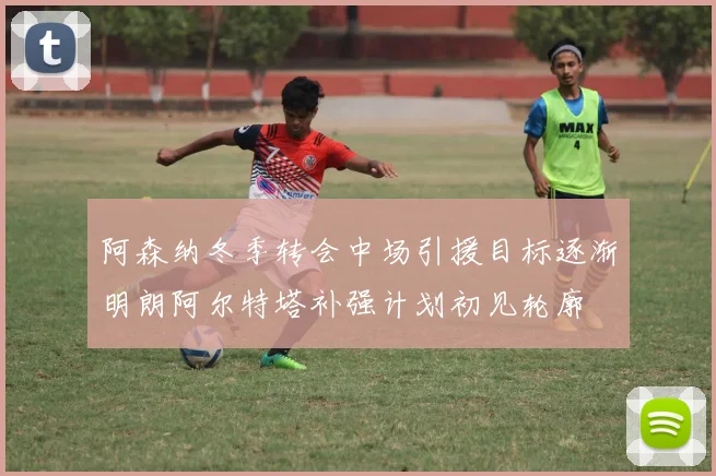 阿森纳冬季转会中场引援目标逐渐明朗阿尔特塔补强计划初见轮廓