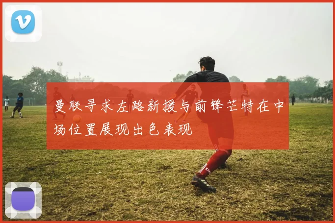 曼联寻求左路新援与前锋芒特在中场位置展现出色表现
