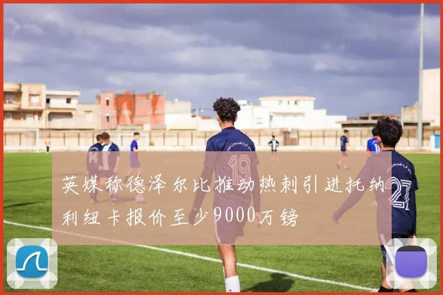 英媒称德泽尔比推动热刺引进托纳利纽卡报价至少9000万镑